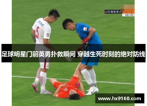 足球明星门前英勇扑救瞬间 穿越生死时刻的绝对防线