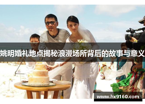 姚明婚礼地点揭秘浪漫场所背后的故事与意义