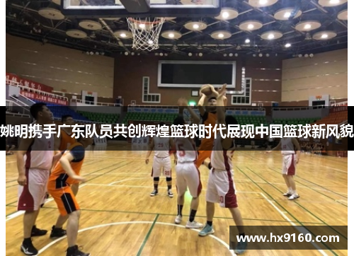 姚明携手广东队员共创辉煌篮球时代展现中国篮球新风貌
