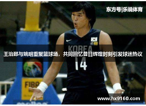 王治郅与姚明重聚篮球场，共同回忆昔日辉煌时刻引发球迷热议