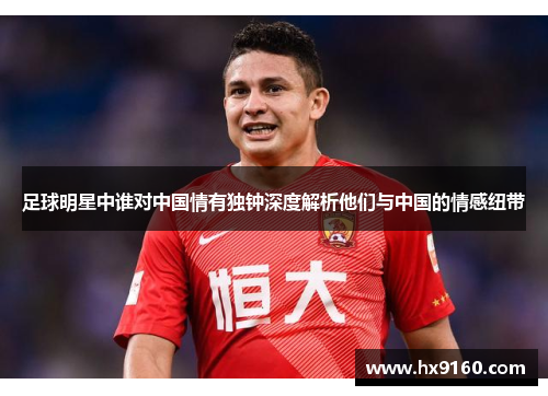 足球明星中谁对中国情有独钟深度解析他们与中国的情感纽带
